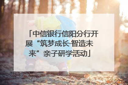 中信银行信阳分行开展“筑梦成长·智造未来”亲子研学活动