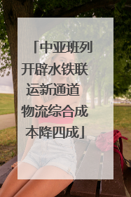 中亚班列开辟水铁联运新通道 物流综合成本降四成