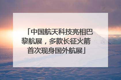 中国航天科技亮相巴黎航展，多款长征火箭首次现身国外航展