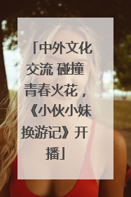 中外文化交流 碰撞青春火花，《小伙小妹换游记》开播