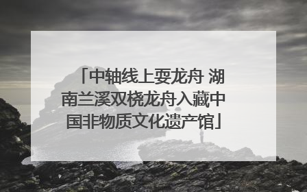 中轴线上耍龙舟 湖南兰溪双桡龙舟入藏中国非物质文化遗产馆