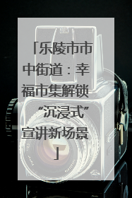 乐陵市市中街道：幸福市集解锁“沉浸式”宣讲新场景