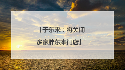 于东来：将关闭多家胖东来门店