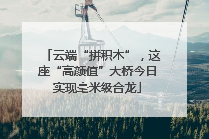 云端“拼积木”，这座“高颜值”大桥今日实现毫米级合龙