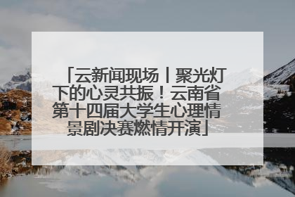 云新闻现场丨聚光灯下的心灵共振！云南省第十四届大学生心理情景剧决赛燃情开演