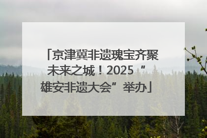京津冀非遗瑰宝齐聚未来之城！2025“雄安非遗大会”举办