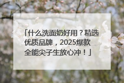 什么洗面奶好用？精选优质品牌，2025爆款全能尖子生放心冲！