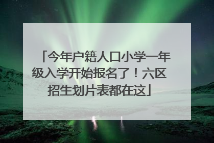 今年户籍人口小学一年级入学开始报名了！六区招生划片表都在这