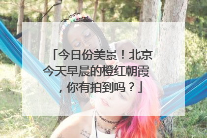 今日份美景！北京今天早晨的橙红朝霞，你有拍到吗？