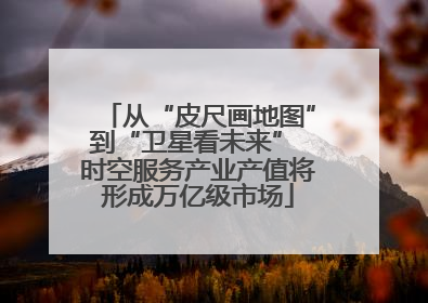 从“皮尺画地图”到“卫星看未来” 时空服务产业产值将形成万亿级市场