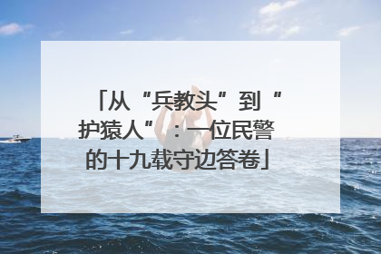 从“兵教头”到“护猿人”：一位民警的十九载守边答卷