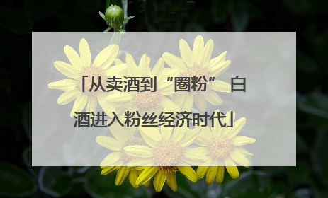 从卖酒到“圈粉” 白酒进入粉丝经济时代