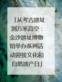 从考古遗址到万米高空：金沙遗址博物馆举办系列活动迎接文化和自然遗产日