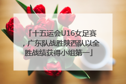 十五运会U16女足赛，广东队战胜陕西队以全胜战绩获得小组第一