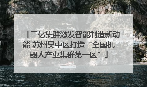千亿集群激发智能制造新动能 苏州吴中区打造“全国机器人产业集群第一区”