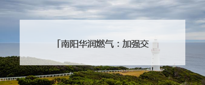 南阳华润燃气：加强交流合作 扛牢保供职责