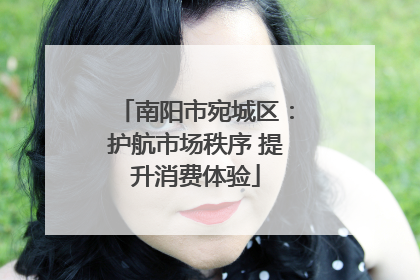 南阳市宛城区：护航市场秩序 提升消费体验