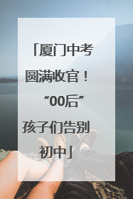 厦门中考圆满收官！“00后”孩子们告别初中