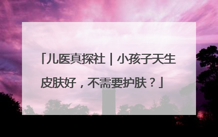 儿医真探社｜小孩子天生皮肤好，不需要护肤？