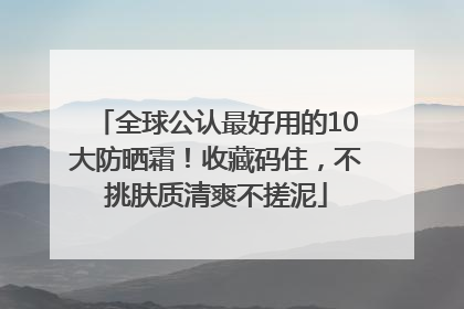 全球公认最好用的10大防晒霜！收藏码住，不挑肤质清爽不搓泥