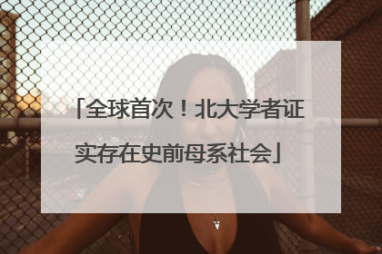 全球首次！北大学者证实存在史前母系社会
