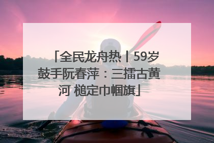 全民龙舟热丨59岁鼓手阮春萍：三擂古黄河 槌定巾帼旗