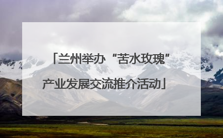 兰州举办“苦水玫瑰”产业发展交流推介活动