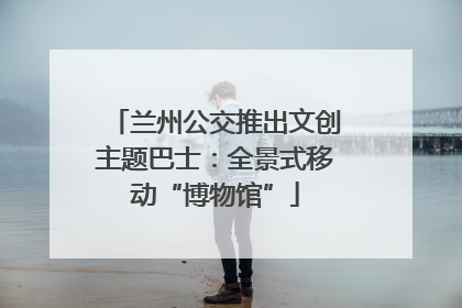 兰州公交推出文创主题巴士：全景式移动“博物馆”