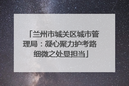 兰州市城关区城市管理局：凝心聚力护考路 细微之处显担当
