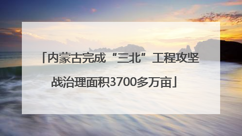 内蒙古完成“三北”工程攻坚战治理面积3700多万亩