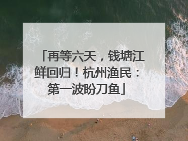 再等六天，钱塘江鲜回归！杭州渔民：第一波盼刀鱼