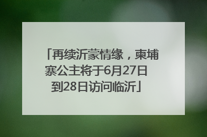 再续沂蒙情缘，柬埔寨公主将于6月27日到28日访问临沂