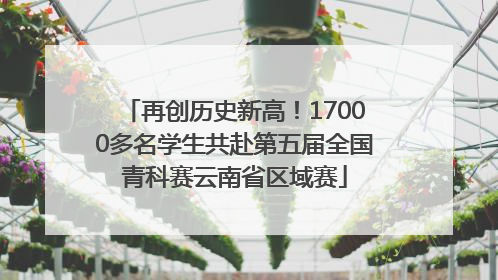 再创历史新高！17000多名学生共赴第五届全国青科赛云南省区域赛