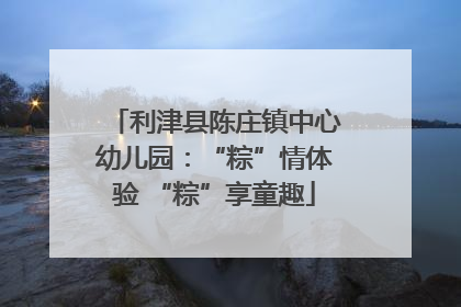 利津县陈庄镇中心幼儿园：“粽”情体验 “粽”享童趣