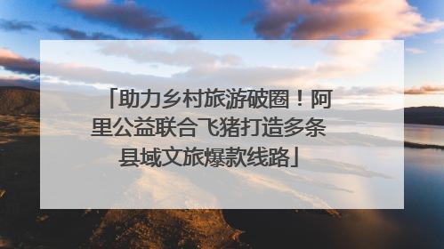 助力乡村旅游破圈！阿里公益联合飞猪打造多条县域文旅爆款线路