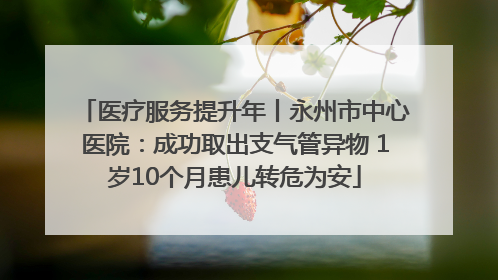 医疗服务提升年丨永州市中心医院：成功取出支气管异物 1岁10个月患儿转危为安