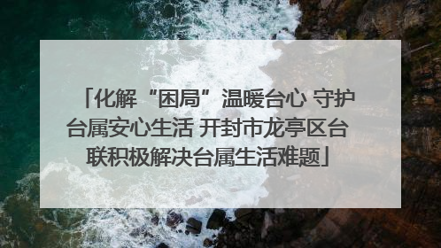 化解“困局”温暖台心 守护台属安心生活 开封市龙亭区台联积极解决台属生活难题