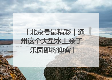北京号最精彩｜通州这个大型水上亲子乐园即将迎客