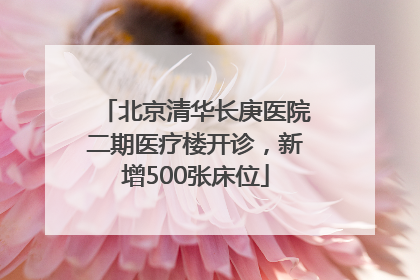 北京清华长庚医院二期医疗楼开诊，新增500张床位