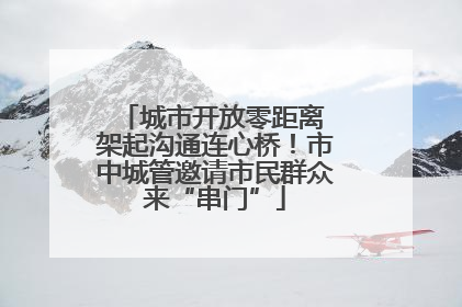 城市开放零距离 架起沟通连心桥！市中城管邀请市民群众来“串门”
