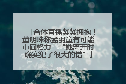 合体直播紧紧拥抱！董明珠称孟羽童有可能重回格力：“她离开时确实犯了很大的错”