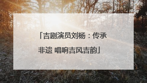 吉剧演员刘杨：传承非遗 唱响吉风吉韵