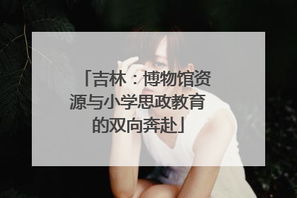 吉林：博物馆资源与小学思政教育的双向奔赴