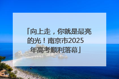 向上走，你就是最亮的光！南京市2025年高考顺利落幕