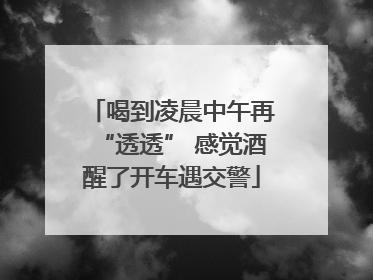 喝到凌晨中午再“透透” 感觉酒醒了开车遇交警
