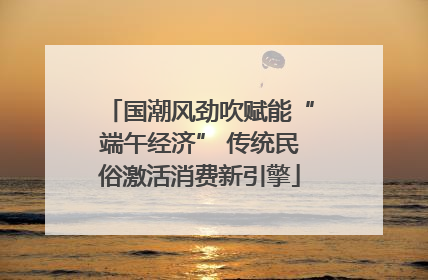 国潮风劲吹赋能“端午经济” 传统民俗激活消费新引擎