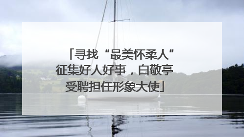 寻找“最美怀柔人”征集好人好事，白敬亭受聘担任形象大使