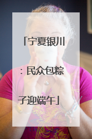 宁夏银川：民众包粽子迎端午