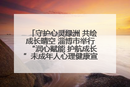 守护心灵绿洲 共绘成长晴空 淄博市举行“润心赋能 护航成长”未成年人心理健康宣传教育主题活动