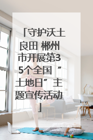 守护沃土良田 郴州市开展第35个全国“土地日”主题宣传活动